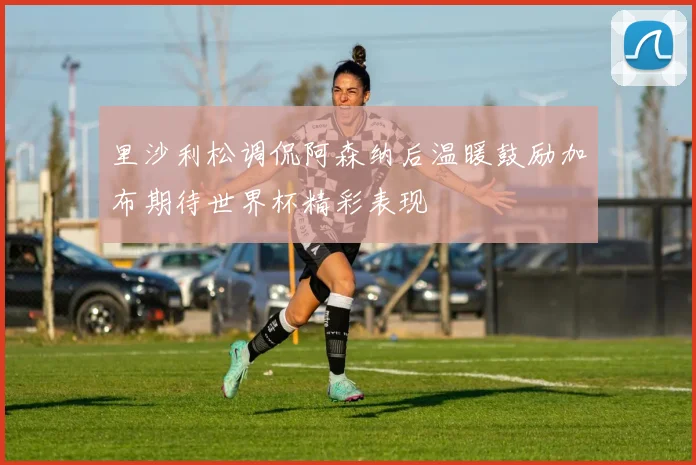 里沙利松调侃阿森纳后温暖鼓励加布期待世界杯精彩表现