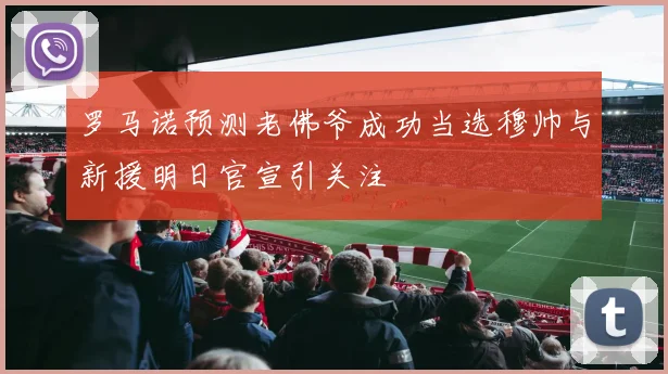 罗马诺预测老佛爷成功当选穆帅与新援明日官宣引关注