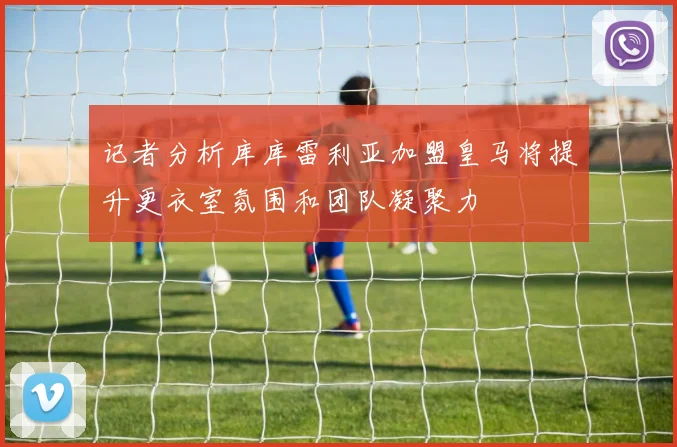 记者分析库库雷利亚加盟皇马将提升更衣室氛围和团队凝聚力