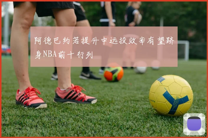 阿德巴约若提升中远投效率有望跻身NBA前十行列