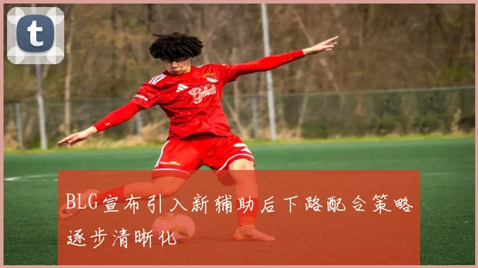 BLG宣布引入新辅助后下路配合策略逐步清晰化
