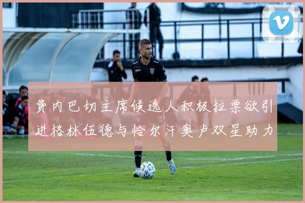 费内巴切主席候选人积极拉票欲引进格林伍德与恰尔汗奥卢双星助力球队