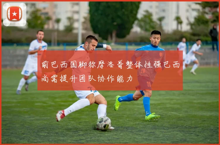 前巴西国脚称摩洛哥整体性强巴西尚需提升团队协作能力
