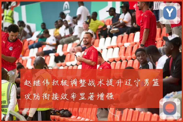 赵继伟积极调整战术提升辽宁男篮攻防衔接效率显著增强