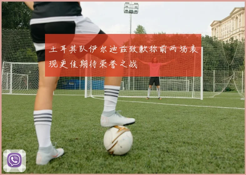 土耳其队伊尔迪兹致歉称前两场表现更佳期待荣誉之战