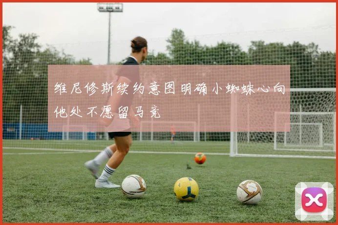 维尼修斯续约意图明确小蜘蛛心向他处不愿留马竞