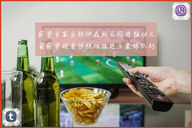 薪资专家分析伊森新合同将推动火箭薪资超奢侈税线接近土豪球队标准