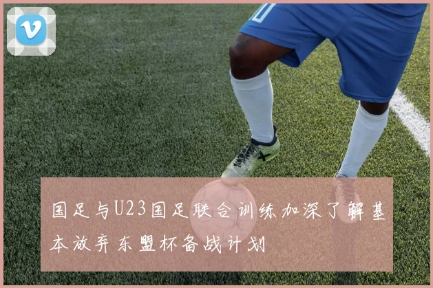 国足与U23国足联合训练加深了解基本放弃东盟杯备战计划