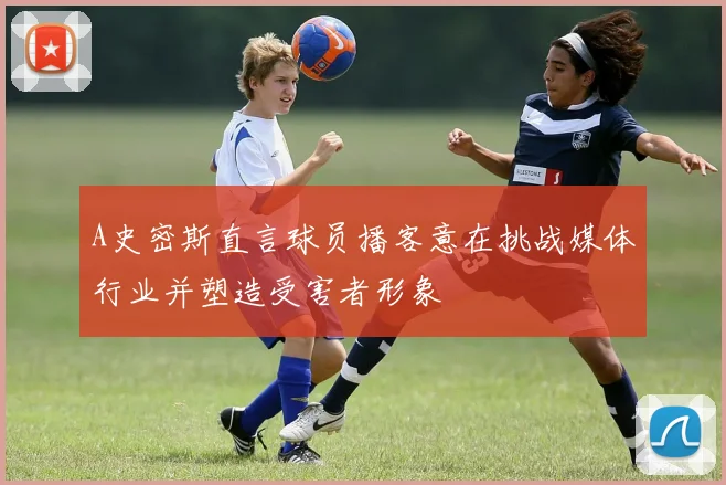 A史密斯直言球员播客意在挑战媒体行业并塑造受害者形象