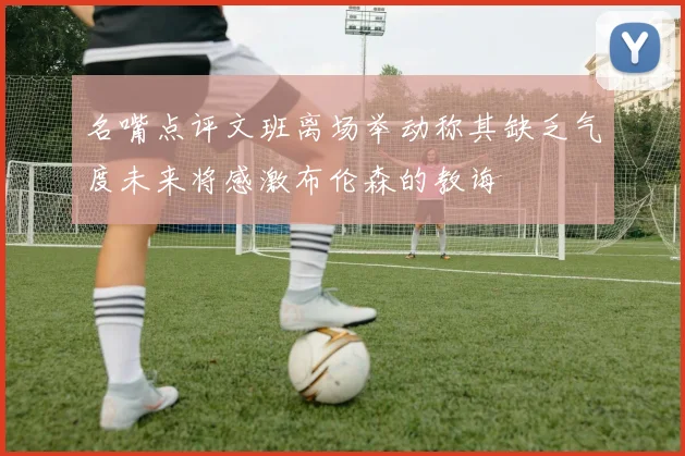 名嘴点评文班离场举动称其缺乏气度未来将感激布伦森的教诲