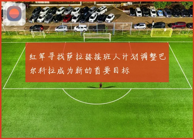 红军寻找萨拉赫接班人计划调整巴尔科拉成为新的首要目标