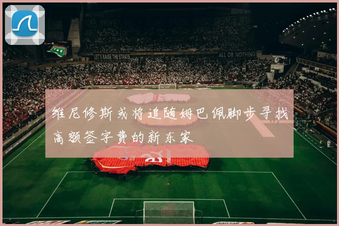 维尼修斯或将追随姆巴佩脚步寻找高额签字费的新东家