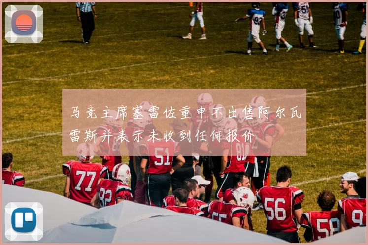 马竞主席塞雷佐重申不出售阿尔瓦雷斯并表示未收到任何报价