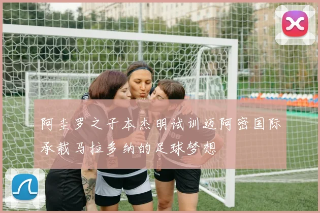 阿圭罗之子本杰明试训迈阿密国际承载马拉多纳的足球梦想