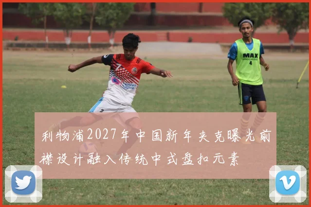利物浦2027年中国新年夹克曝光前襟设计融入传统中式盘扣元素