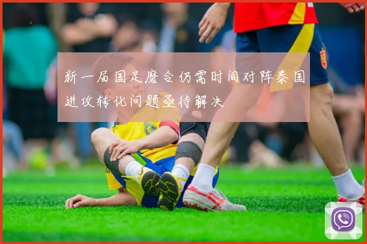 新一届国足磨合仍需时间对阵泰国进攻转化问题亟待解决