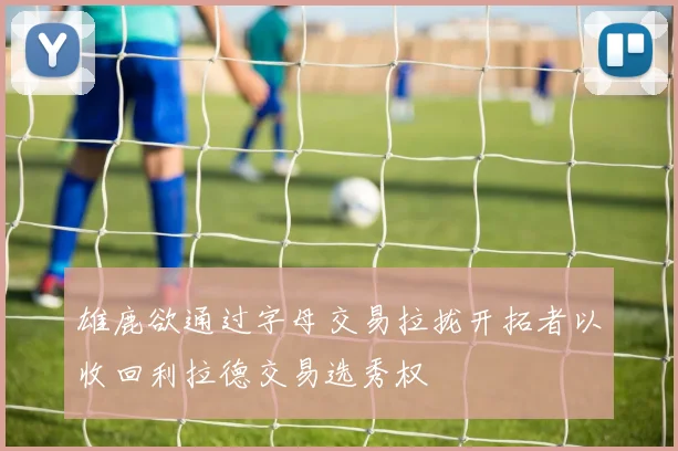 雄鹿欲通过字母交易拉拢开拓者以收回利拉德交易选秀权
