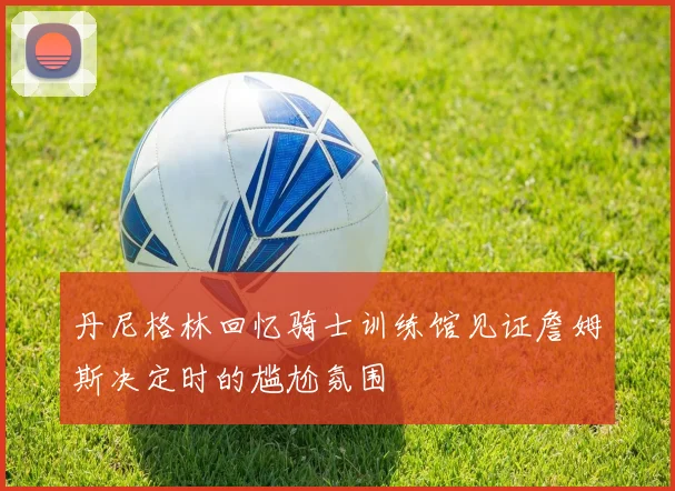 丹尼格林回忆骑士训练馆见证詹姆斯决定时的尴尬氛围