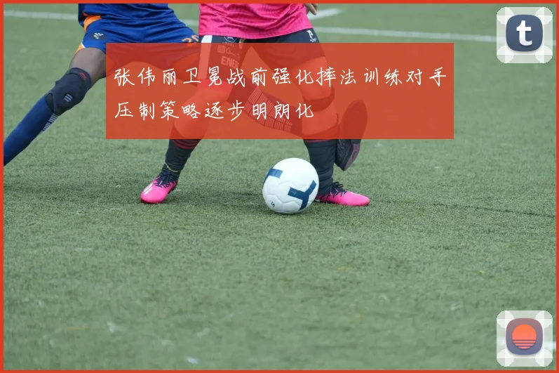 张伟丽卫冕战前强化摔法训练对手压制策略逐步明朗化