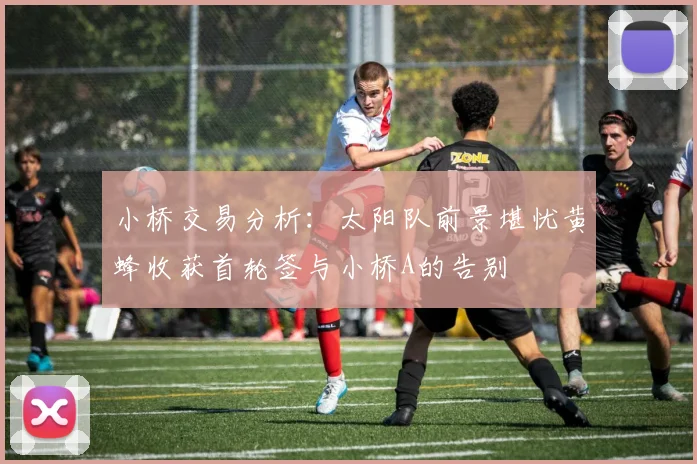 小桥交易分析：太阳队前景堪忧黄蜂收获首轮签与小桥A的告别