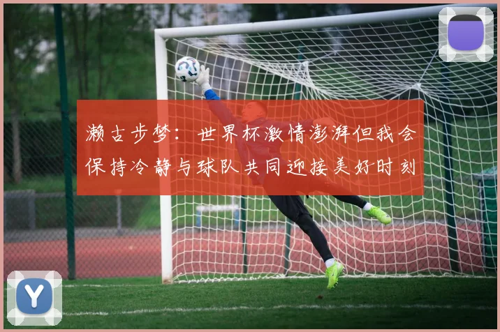 濑古步梦：世界杯激情澎湃但我会保持冷静与球队共同迎接美好时刻