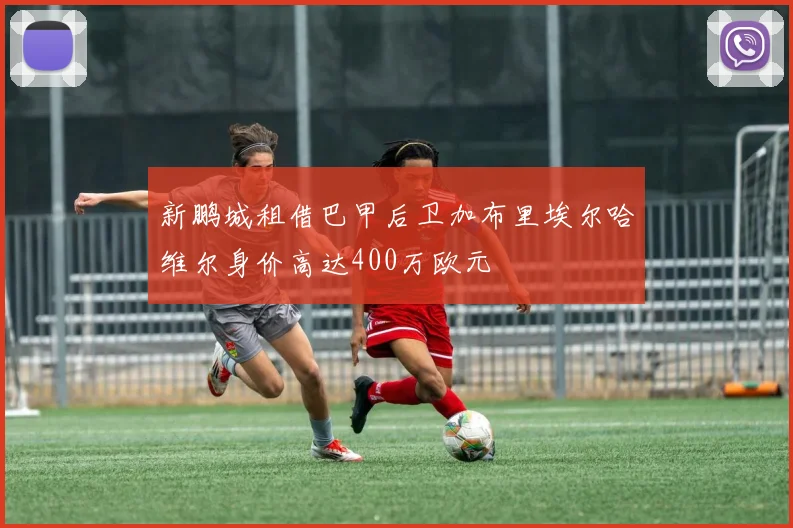新鹏城租借巴甲后卫加布里埃尔哈维尔身价高达400万欧元
