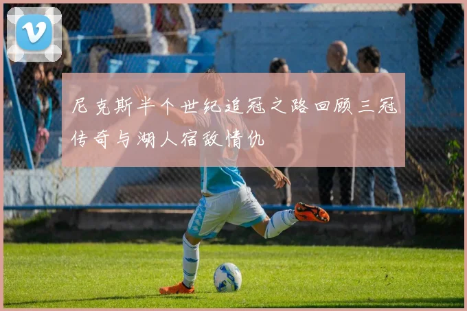尼克斯半个世纪追冠之路回顾三冠传奇与湖人宿敌情仇