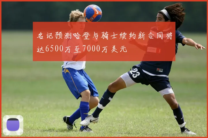 名记预测哈登与骑士续约新合同将达6500万至7000万美元