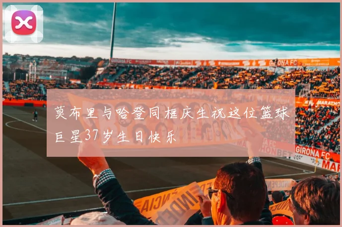 莫布里与哈登同框庆生祝这位篮球巨星37岁生日快乐