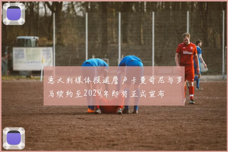 意大利媒体报道詹卢卡曼奇尼与罗马续约至2029年即将正式宣布